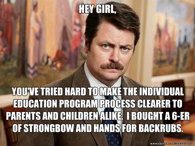 Hey girl, you've tried hard to make the individual education program process clearer to parents and children alike.  I bought a 6-er of strongbow and hands for backrubs. - Hey girl, you've tried hard to make the individual education program process clearer to parents and children alike.  I bought a 6-er of strongbow and hands for backrubs.  Ron Swansons Words of Wisdom