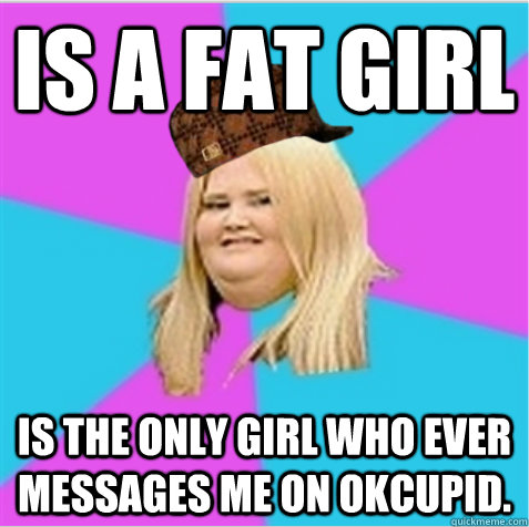 Is a fat girl Is the only girl who ever messages me on OkCupid.  scumbag fat girl