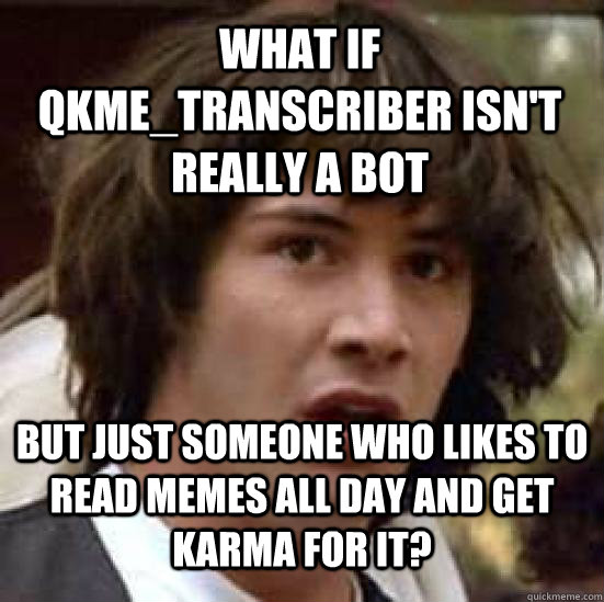 what if qkme_transcriber isn't really a bot but just someone who likes to read memes all day and get karma for it?  conspiracy keanu