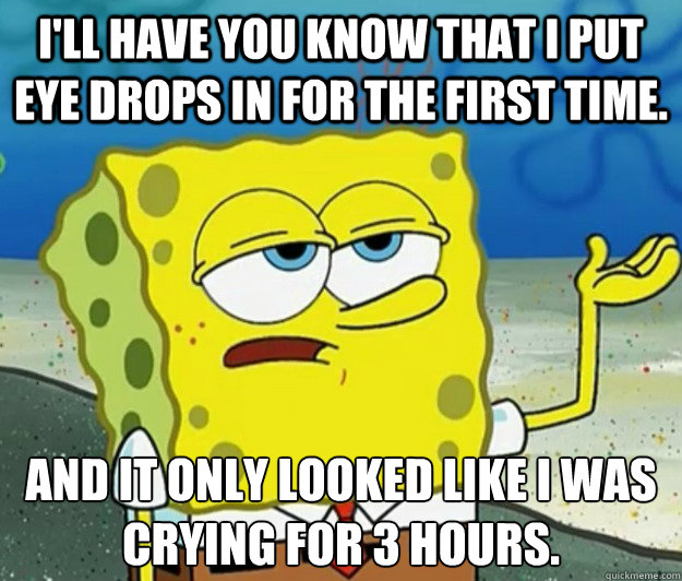 I'll have you know that I put eye drops in for the first time. And it only looked like I was crying for 3 hours.  Tough Spongebob