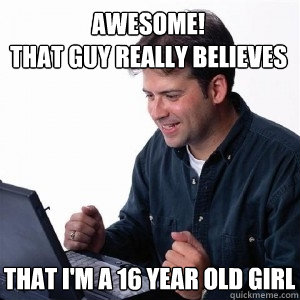 awesome! 
that guy really believes that i'm a 16 year old girl  Lonely Computer Guy