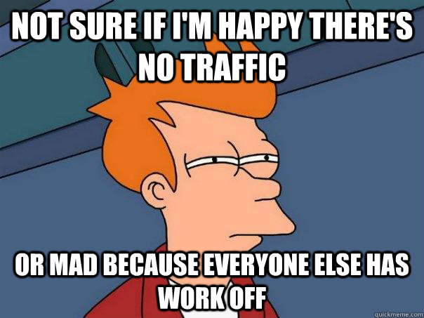 Not sure if I'm happy there's no traffic Or mad because everyone else has work off  Futurama Fry