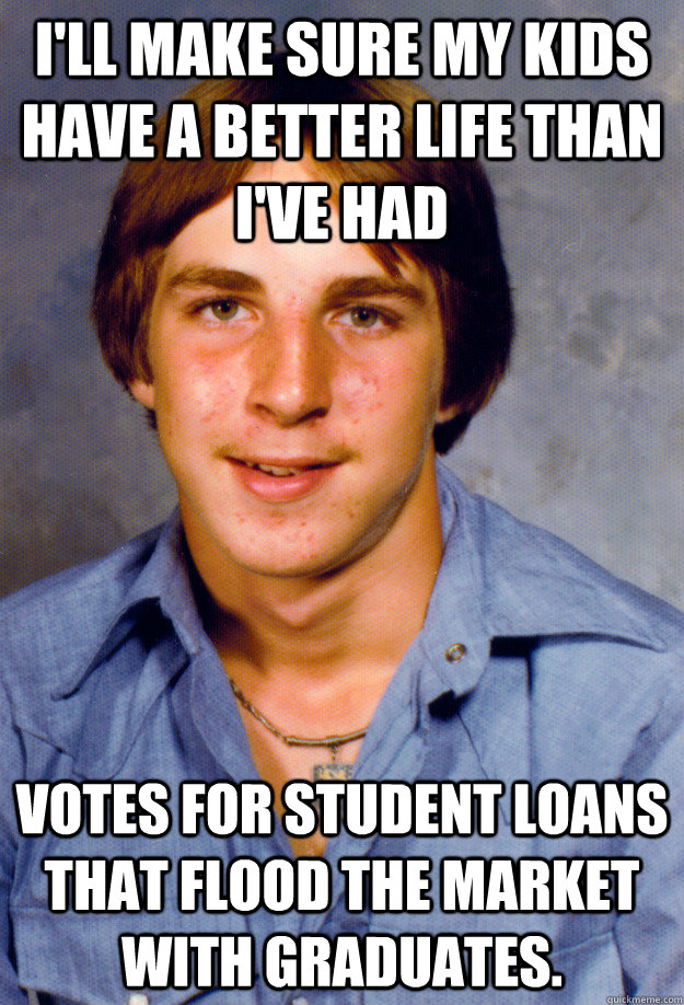 i'll make sure My kids have a better life than I've had Votes for student loans that flood the market with graduates.  - i'll make sure My kids have a better life than I've had Votes for student loans that flood the market with graduates.   Old Economy Steven