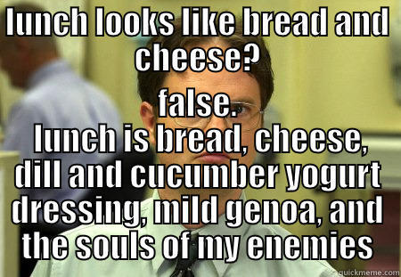 LUNCH LOOKS LIKE BREAD AND CHEESE? FALSE.  LUNCH IS BREAD, CHEESE, DILL AND CUCUMBER YOGURT DRESSING, MILD GENOA, AND THE SOULS OF MY ENEMIES Schrute