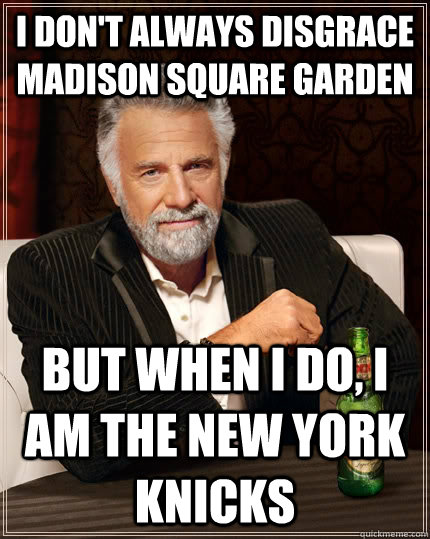 I don't always disgrace madison square garden but when I do, I am the new york knicks - I don't always disgrace madison square garden but when I do, I am the new york knicks  The Most Interesting Man In The World