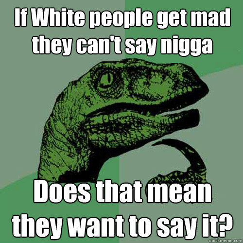 If White people get mad they can't say nigga Does that mean they want to say it?  Philosoraptor