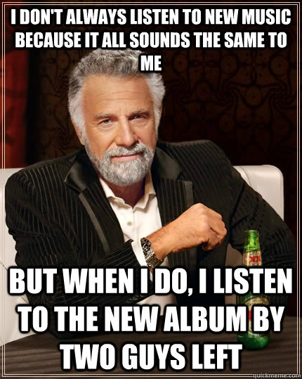 I don't always listen to new music because it all sounds the same to me but when I do, i listen to the new album by two guys left  The Most Interesting Man In The World