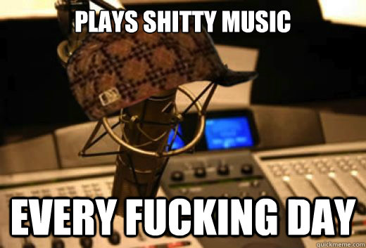 Plays shitty music Every fucking day  scumbag radio station