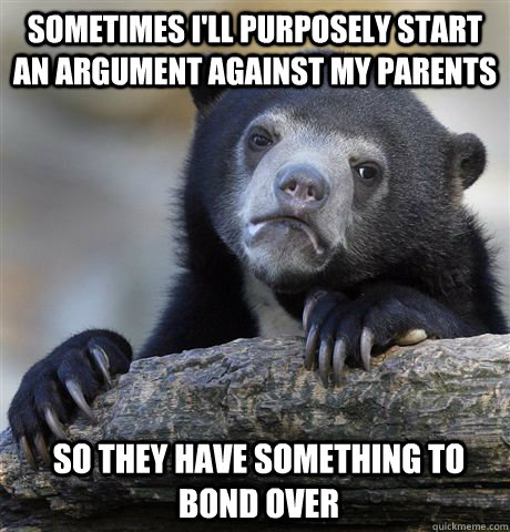 Sometimes I'll purposely start an argument against my parents So they have something to bond over  Confession Bear