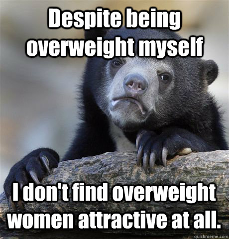 Despite being overweight myself I don't find overweight women attractive at all.  Confession Bear