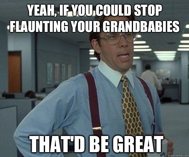 Yeah, if you could stop flaunting your grandbabies THAT'd be GREAT  that would be great