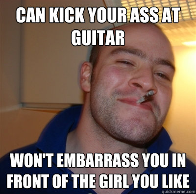 Can kick your ass at guitar Won't embarrass you in front of the girl you like  