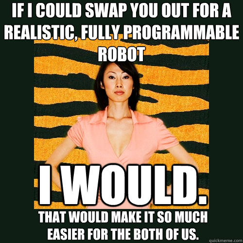 If i could swap you out for a realistic, fully programmable robot that would make it so much easier for the both of us. i would.  Tiger Mom