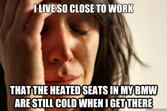 I live so close to work That the heated seats in my bmw are still cold when i get there  First World Problems