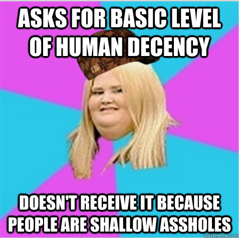 asks for basic level of human decency doesn't receive it because people are shallow assholes  scumbag fat girl