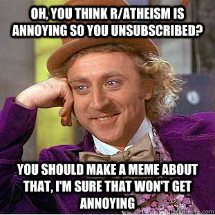 Oh, you think r/atheism is annoying so you unsubscribed? you should make a meme about that, I'm sure that won't get annoying  Condescending Wonka