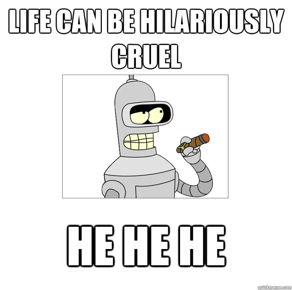 Life can be hilariously cruel he he he  Bender The Magnificent