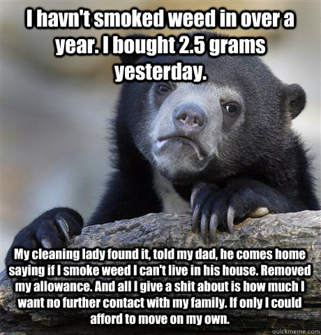 I havn't smoked weed in over a year. I bought 2.5 grams yesterday. My cleaning lady found it, told my dad, he comes home saying if I smoke weed I can't live in his house. Removed my allowance. And all I give a shit about is how much I want no further cont  Confession Bear