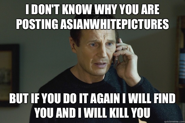 I Don't know why you are posting asianwhitepictures But if you do it again I will find you and i will kill you  Taken Liam Neeson