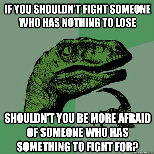 If you shouldn't fight someone who has nothing to lose shouldn't you be more afraid of someone who has something to fight for? - If you shouldn't fight someone who has nothing to lose shouldn't you be more afraid of someone who has something to fight for?  Philosoraptor