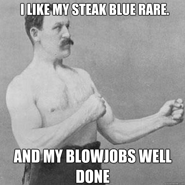 I like my steak blue rare. And my blowjobs well done  overly manly man