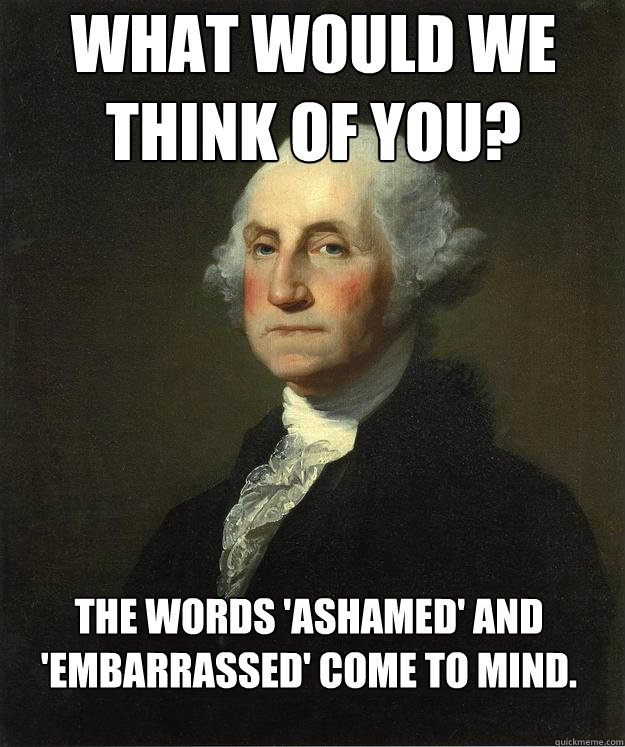 What would we think of you? The words 'ashamed' and 'embarrassed' come to mind.  George Washington