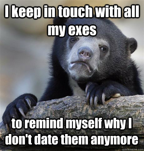 I keep in touch with all my exes to remind myself why I don't date them anymore  Confession Bear