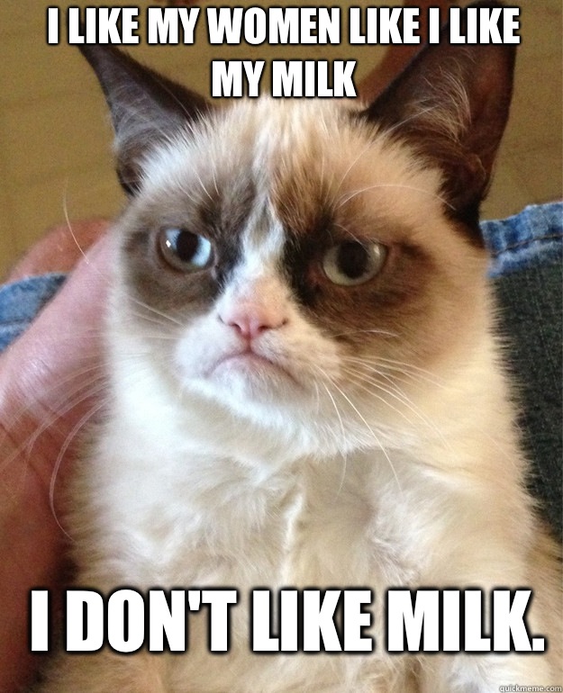 I like my women like I like my milk I don't like milk.  Grumpy Cat