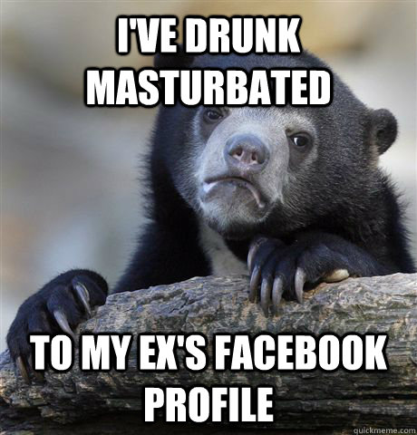 I've drunk masturbated to my ex's facebook profile  Confession Bear