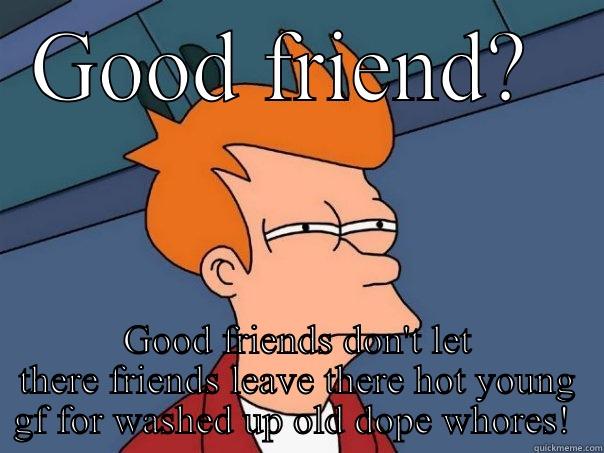 GOOD FRIEND?  GOOD FRIENDS DON'T LET THERE FRIENDS LEAVE THERE HOT YOUNG GF FOR WASHED UP OLD DOPE WHORES!  Futurama Fry