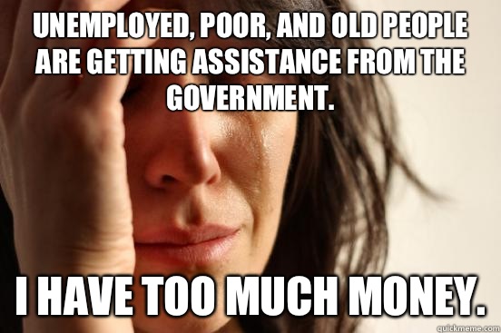 Unemployed, poor, and old people are getting assistance from the government. I have too much money.  First World Problems