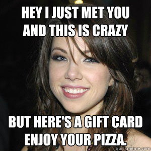 hey i just met you 
and this is crazy but here's a gift card
enjoy your pizza. - hey i just met you 
and this is crazy but here's a gift card
enjoy your pizza.  Good Girl Carly Rae Jepsen