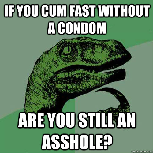 If you cum fast without a condom Are you still an asshole?  Philosoraptor