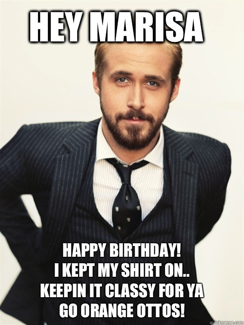 Hey Marisa Happy Birthday! 
I kept my shirt on..
Keepin it classy for ya
Go Orange Ottos!   ryan gosling happy birthday