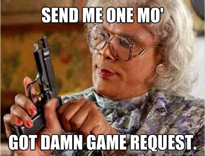 Send me one mo' GOT DAMN GAME REQUEST.  