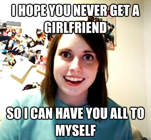 I hope you never get a girlfriend So I can have you all to myself - I hope you never get a girlfriend So I can have you all to myself  Overly Attached Girlfriend