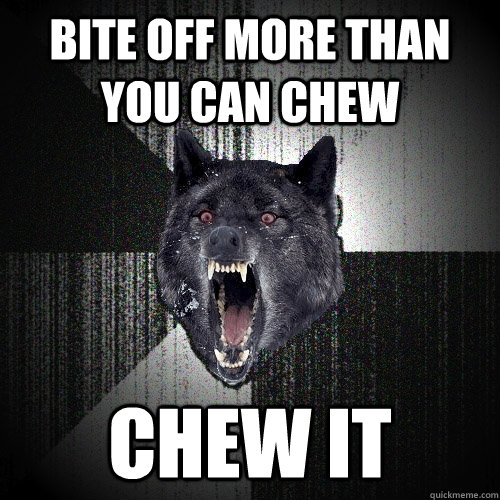 bite off more than you can chew chew it  Insanity Wolf