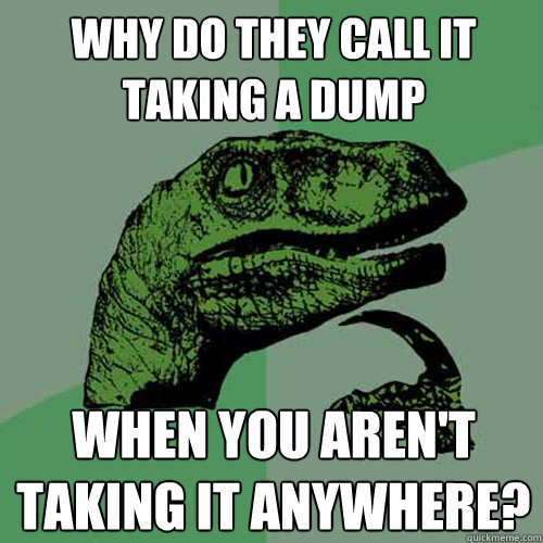 why do they call it taking a dump when you aren't taking it anywhere?  Philosoraptor