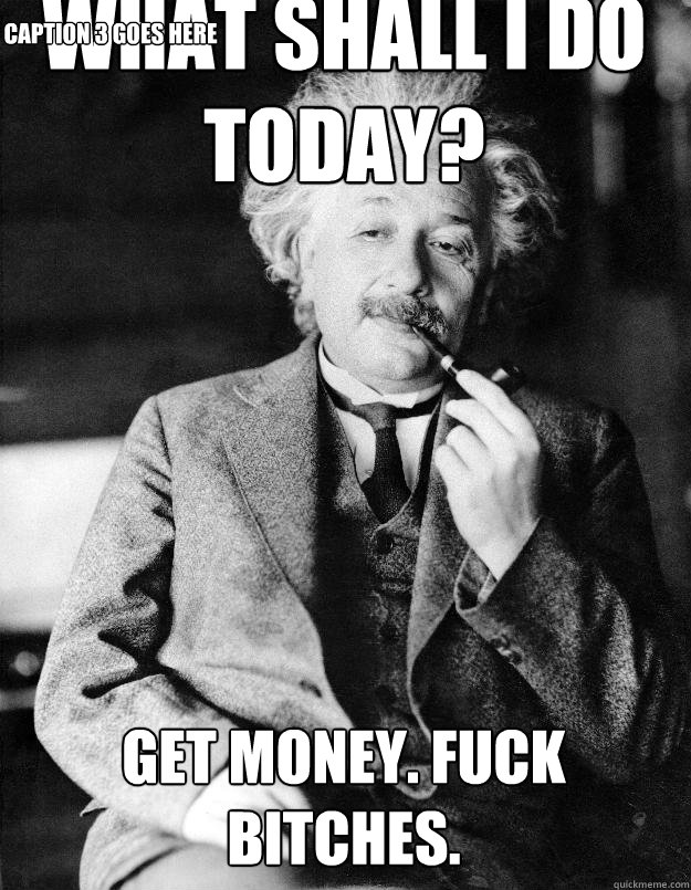 What shall i do today? get MONEY. FUCK BITCHES. Caption 3 goes here  Einstein