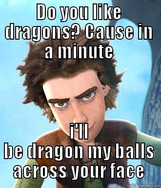 DO YOU LIKE DRAGONS? CAUSE IN A MINUTE I'LL BE DRAGON MY BALLS ACROSS YOUR FACE Misc