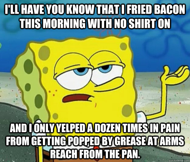 I'll have you know that i fried bacon this morning with no shirt on and I only yelped a dozen times in pain from getting popped by grease at arms reach from the pan. - I'll have you know that i fried bacon this morning with no shirt on and I only yelped a dozen times in pain from getting popped by grease at arms reach from the pan.  Tough Spongebob