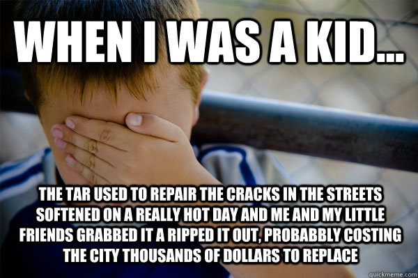 WHEN I WAS A KID... The tar used to repair the cracks in the streets softened on a really hot day and me and my little friends grabbed it a ripped it out, probabbly costing the city thousands of dollars to replace   Confession kid