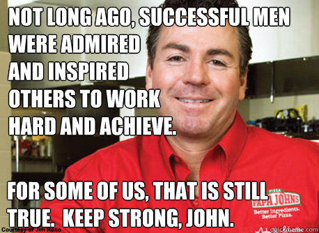 Not long ago, successful men were admired
and inspired
others to work
hard and achieve. For some of us, that is still true.  Keep strong, John. - Not long ago, successful men were admired
and inspired
others to work
hard and achieve. For some of us, that is still true.  Keep strong, John.  Scumbag John Schnatter