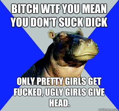 BiTch WTF you mean you Don't suck dick Only pretty girls get fucked, ugly girls give head. - BiTch WTF you mean you Don't suck dick Only pretty girls get fucked, ugly girls give head.  Skeptical Hippo