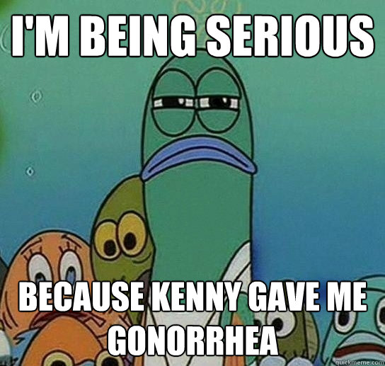 I'm being serious because kenny gave me gonorrhea  Serious fish SpongeBob