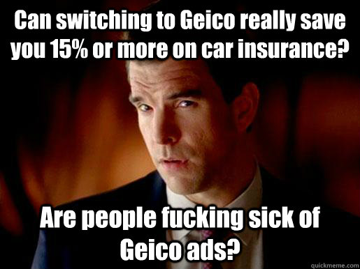 Can switching to Geico really save you 15% or more on car insurance? Are people fucking sick of Geico ads?  Geico