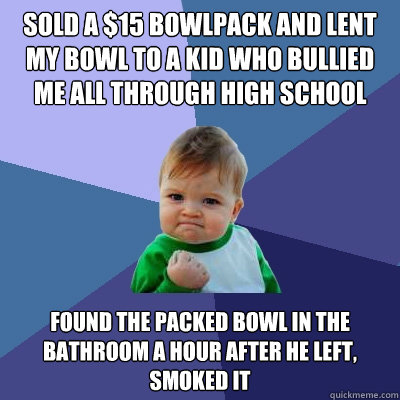 Sold a $15 bowlpack and lent my bowl to a kid who bullied me all through high school found the packed bowl in the bathroom a hour after he left, smoked it  Success Kid