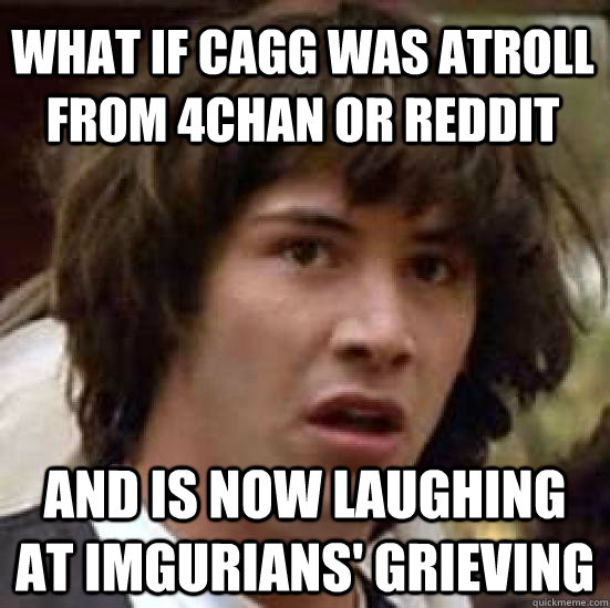 What if cagg was atroll from 4chan or reddit and is now laughing at Imgurians' grieving  conspiracy keanu