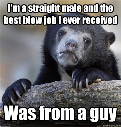 I'm a straight male and the best blow job I ever received Was from a guy - I'm a straight male and the best blow job I ever received Was from a guy  Confession Bear