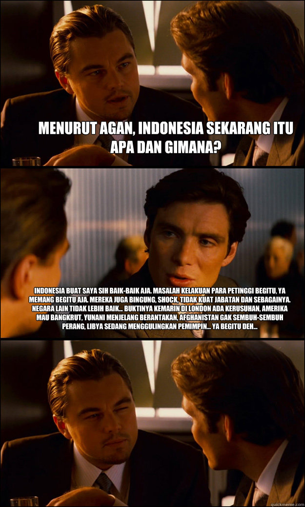 Menurut agan, Indonesia sekarang itu apa dan gimana?  Indonesia buat saya sih baik-baik aja. Masalah kelakuan para petinggi begitu, ya memang begitu aja. Mereka juga bingung, shock, tidak kuat jabatan dan sebagainya. Negara lain tidak lebih baik... buktin - Menurut agan, Indonesia sekarang itu apa dan gimana?  Indonesia buat saya sih baik-baik aja. Masalah kelakuan para petinggi begitu, ya memang begitu aja. Mereka juga bingung, shock, tidak kuat jabatan dan sebagainya. Negara lain tidak lebih baik... buktin  Inception